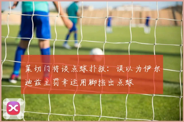 莱切门将谈点球扑救：误以为伊尔迪兹主罚幸运用脚挡出点球