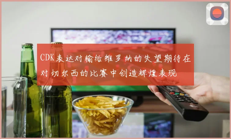 CDK表达对输给维罗纳的失望期待在对切尔西的比赛中创造辉煌表现