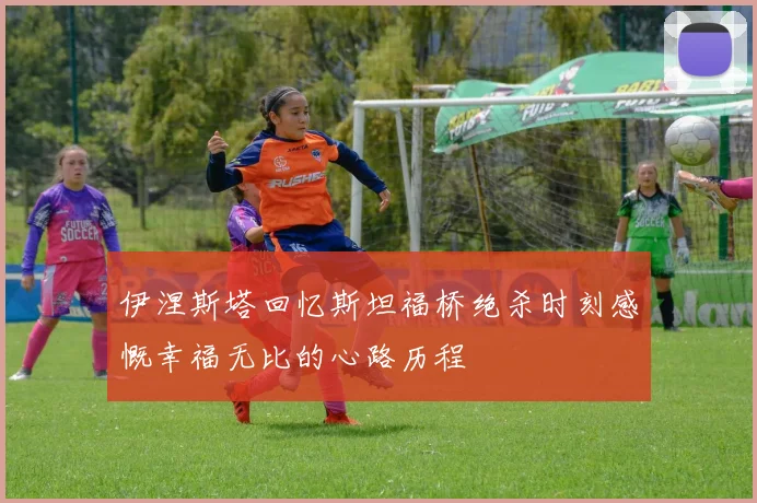 伊涅斯塔回忆斯坦福桥绝杀时刻感慨幸福无比的心路历程