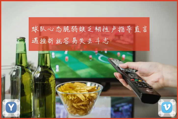 球队心态脆弱缺乏韧性卢指导直言遇挫折就容易失去斗志