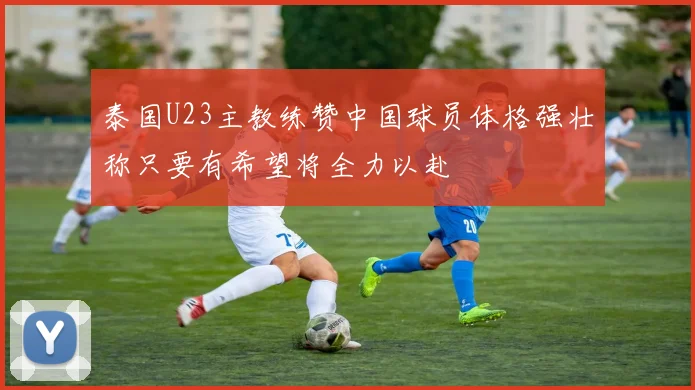 泰国U23主教练赞中国球员体格强壮称只要有希望将全力以赴