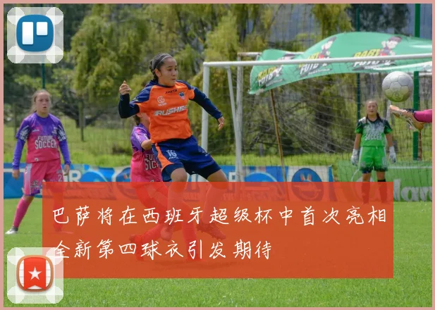 巴萨将在西班牙超级杯中首次亮相全新第四球衣引发期待