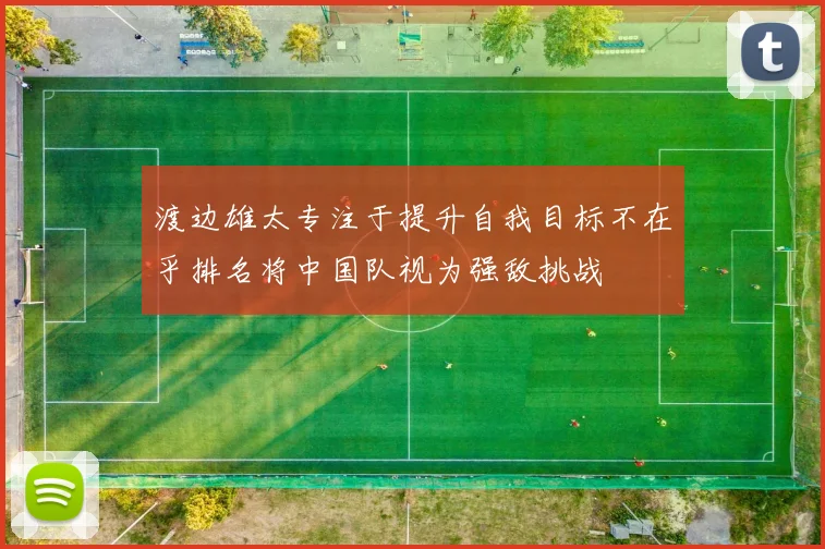 渡边雄太专注于提升自我目标不在乎排名将中国队视为强敌挑战