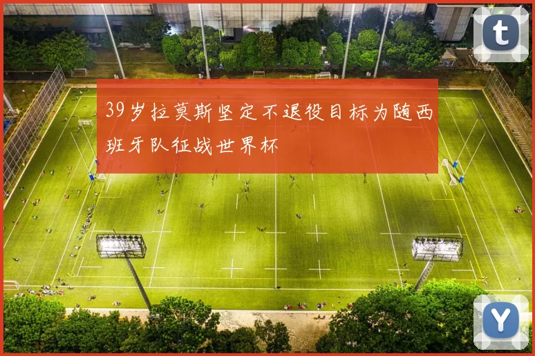 39岁拉莫斯坚定不退役目标为随西班牙队征战世界杯