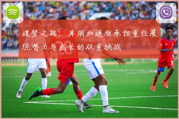 追梦之路：库明加逐渐承担重任展现潜力与成长的双重挑战