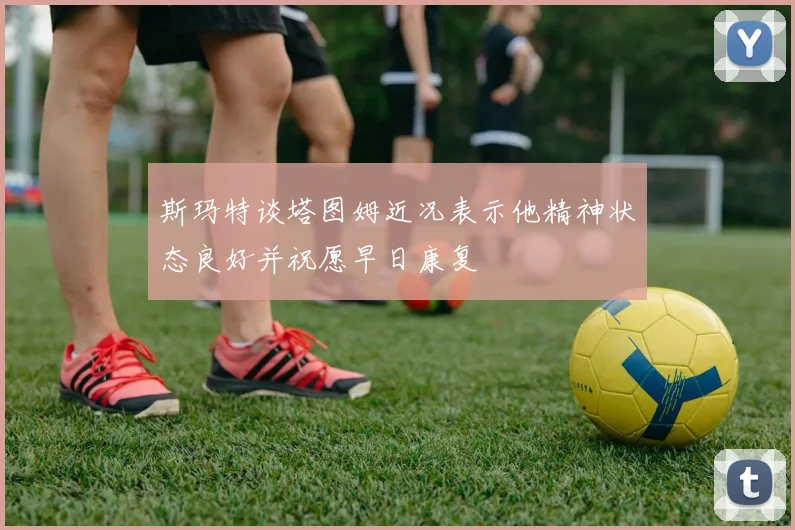 斯玛特谈塔图姆近况表示他精神状态良好并祝愿早日康复