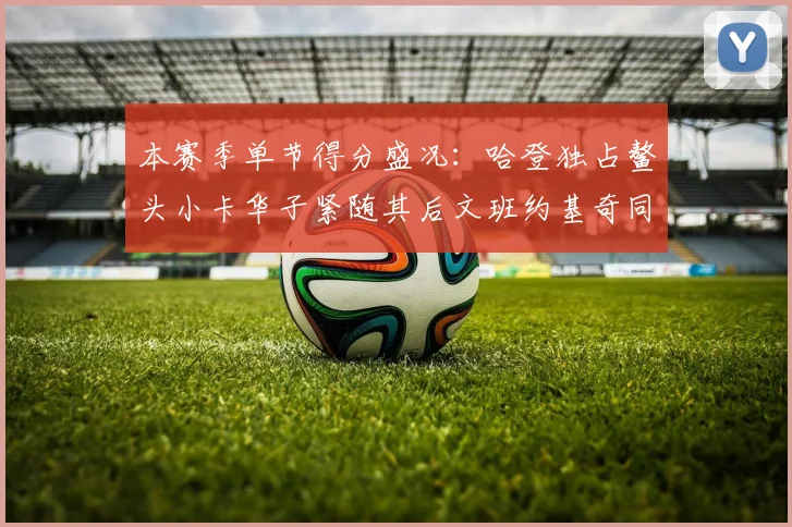 本赛季单节得分盛况：哈登独占鳌头小卡华子紧随其后文班约基奇同创佳绩