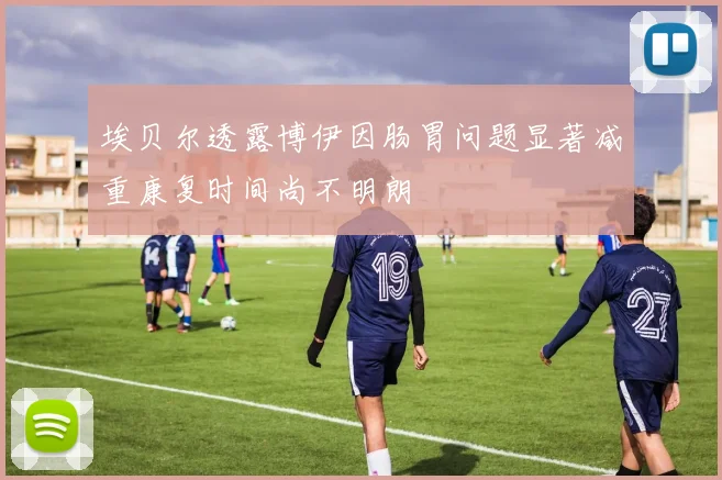 埃贝尔透露博伊因肠胃问题显著减重康复时间尚不明朗
