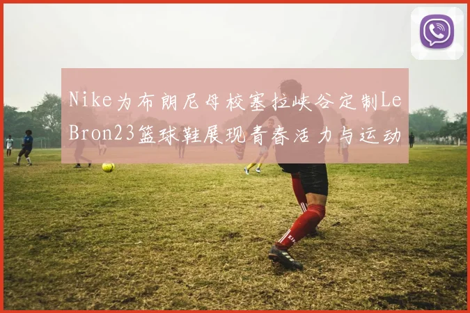 Nike为布朗尼母校塞拉峡谷定制LeBron23篮球鞋展现青春活力与运动精神