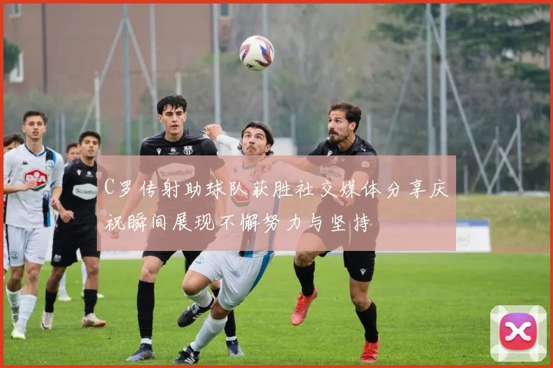 C罗传射助球队获胜社交媒体分享庆祝瞬间展现不懈努力与坚持