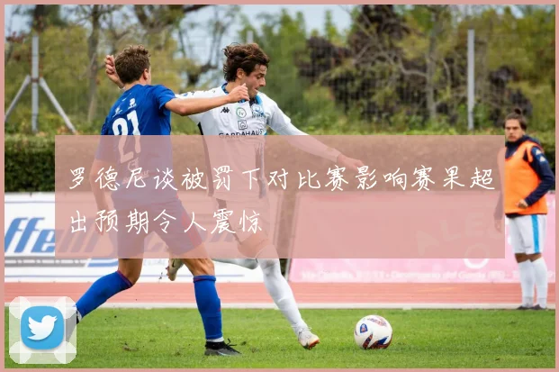 罗德尼谈被罚下对比赛影响赛果超出预期令人震惊