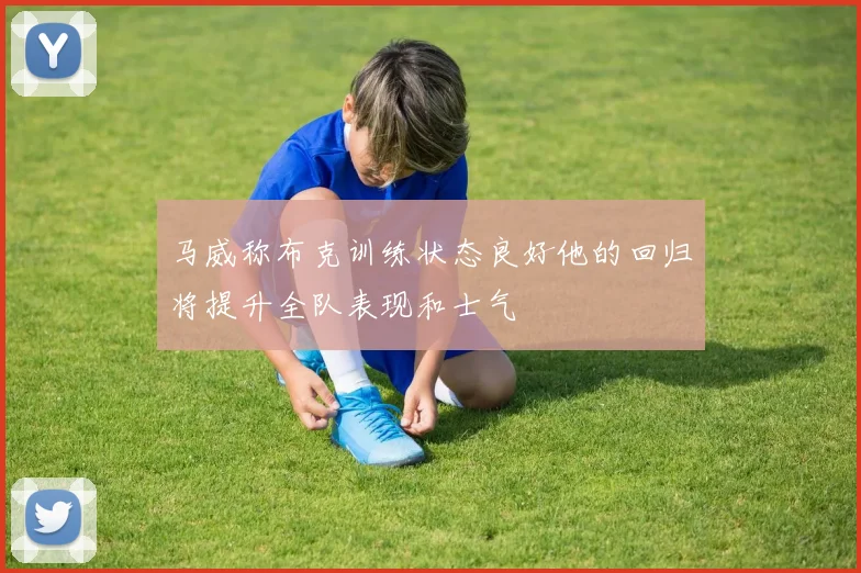 马威称布克训练状态良好他的回归将提升全队表现和士气