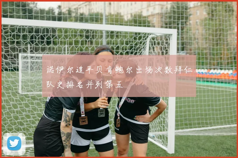 诺伊尔追平贝肯鲍尔出场次数拜仁队史排名并列第五