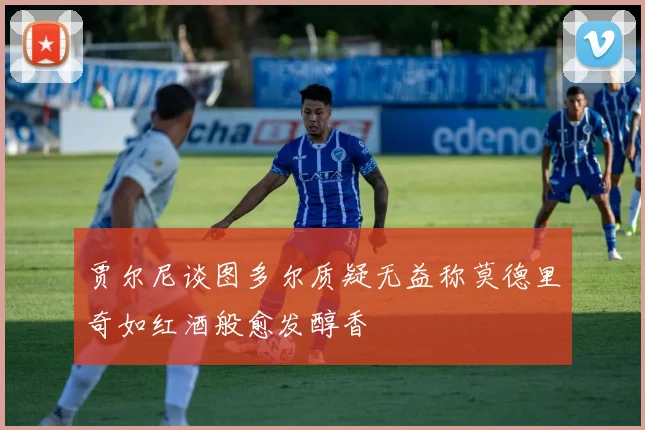 贾尔尼谈图多尔质疑无益称莫德里奇如红酒般愈发醇香