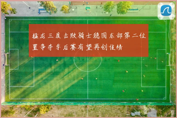 猛龙三度击败骑士稳固东部第二位置争夺季后赛有望再创佳绩