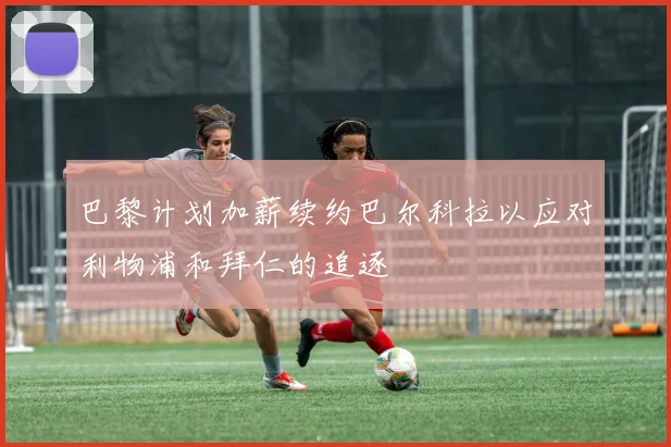 巴黎计划加薪续约巴尔科拉以应对利物浦和拜仁的追逐