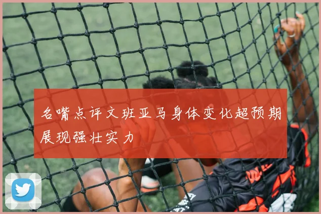 名嘴点评文班亚马身体变化超预期展现强壮实力